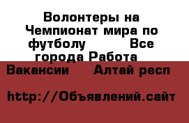 Волонтеры на Чемпионат мира по футболу 2018. - Все города Работа » Вакансии   . Алтай респ.